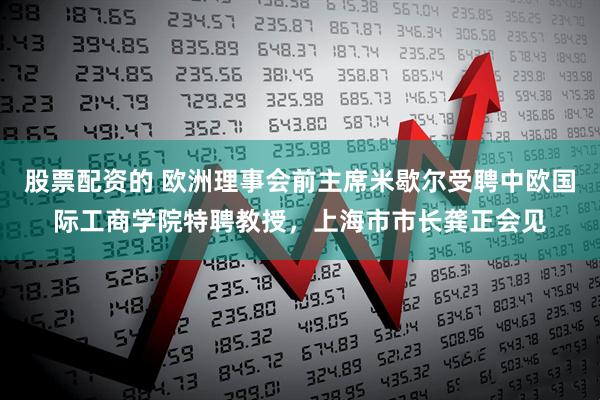 股票配资的 欧洲理事会前主席米歇尔受聘中欧国际工商学院特聘教授，上海市市长龚正会见