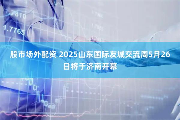 股市场外配资 2025山东国际友城交流周5月26日将于济南开幕