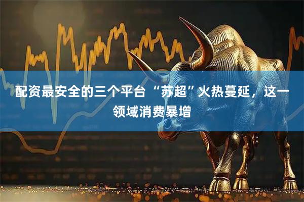 配资最安全的三个平台 “苏超”火热蔓延，这一领域消费暴增