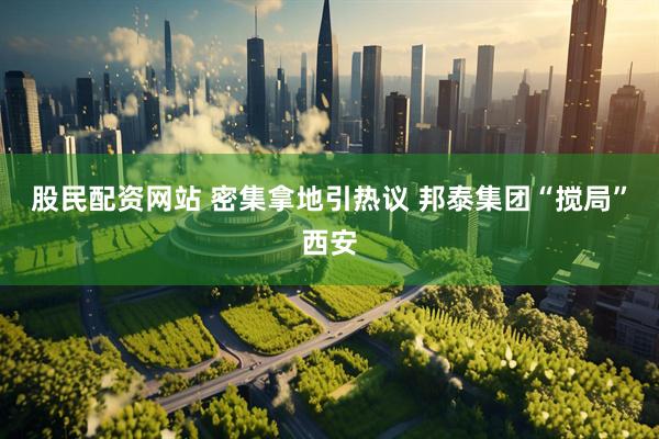 股民配资网站 密集拿地引热议 邦泰集团“搅局”西安