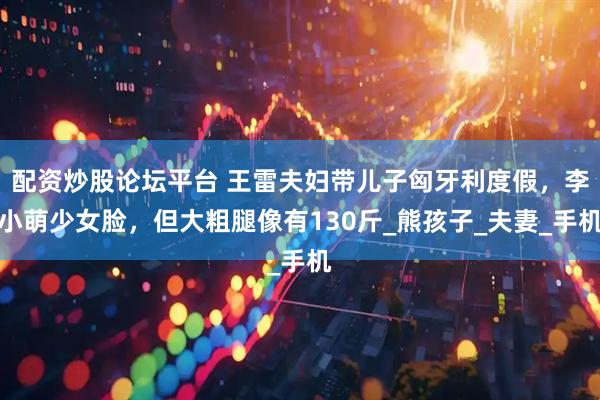 配资炒股论坛平台 王雷夫妇带儿子匈牙利度假，李小萌少女脸，但大粗腿像有130斤_熊孩子_夫妻_手机