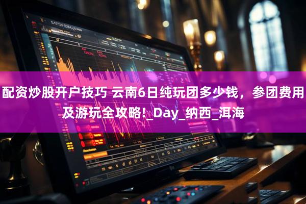 配资炒股开户技巧 云南6日纯玩团多少钱，参团费用及游玩全攻略!_Day_纳西_洱海
