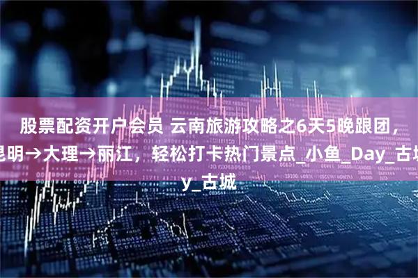 股票配资开户会员 云南旅游攻略之6天5晚跟团，昆明→大理→丽江，轻松打卡热门景点_小鱼_Day_古城