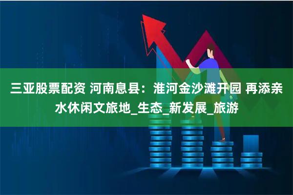 三亚股票配资 河南息县：淮河金沙滩开园 再添亲水休闲文旅地_生态_新发展_旅游