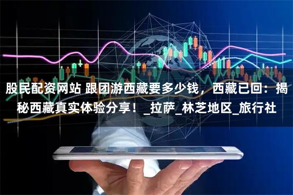 股民配资网站 跟团游西藏要多少钱，西藏已回：揭秘西藏真实体验分享！_拉萨_林芝地区_旅行社