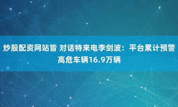 炒股配资网站皆 对话特来电李剑波：平台累计预警高危车辆16.9万辆