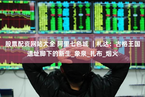 股票配资网站大全 阿里七色城 ｜札达：古格王国遗址脚下的新生_象泉_扎布_烟火