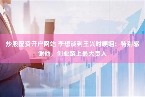 炒股配资开户网站 李想谈到王兴时哽咽：特别感谢他，创业路上最大贵人