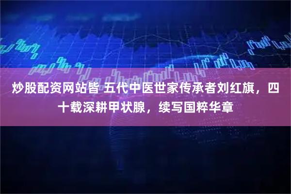 炒股配资网站皆 五代中医世家传承者刘红旗，四十载深耕甲状腺，续写国粹华章