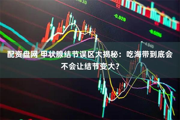 配资盘网 甲状腺结节误区大揭秘：吃海带到底会不会让结节变大？