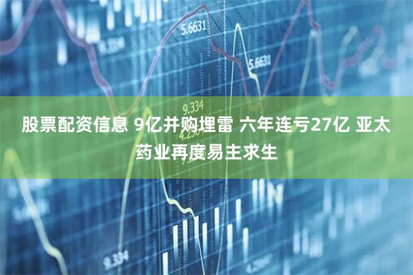股票配资信息 9亿并购埋雷 六年连亏27亿 亚太药业再度易主求生