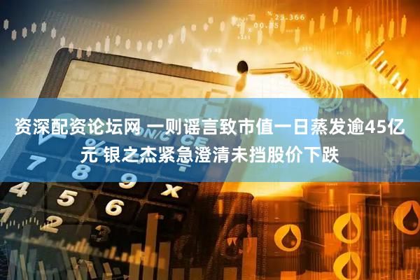 资深配资论坛网 一则谣言致市值一日蒸发逾45亿元 银之杰紧急澄清未挡股价下跌