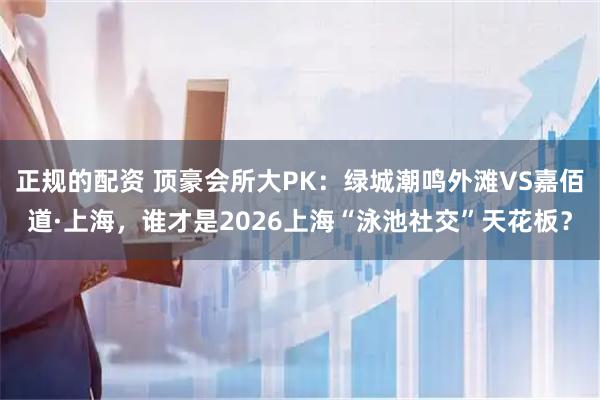 正规的配资 顶豪会所大PK：绿城潮鸣外滩VS嘉佰道·上海，谁才是2026上海“泳池社交”天花板？