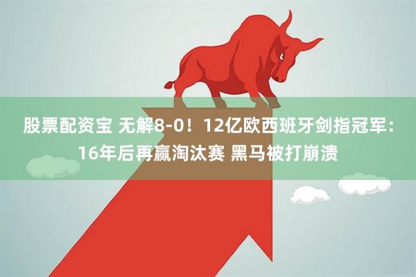 股票配资宝 无解8-0！12亿欧西班牙剑指冠军：16年后再赢淘汰赛 黑马被打崩溃