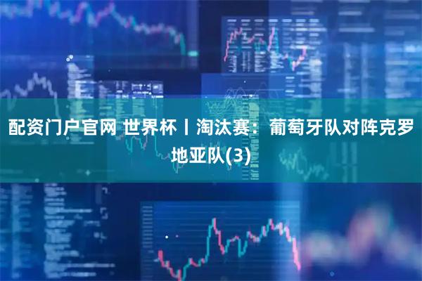 配资门户官网 世界杯丨淘汰赛：葡萄牙队对阵克罗地亚队(3)