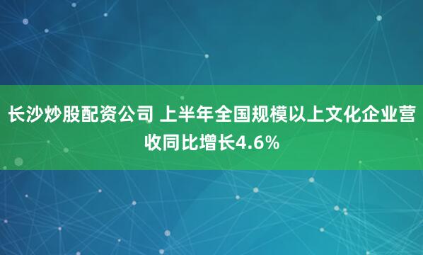 长沙炒股配资公司 上半年全国规模以上文化企业营收同比增长4.6%