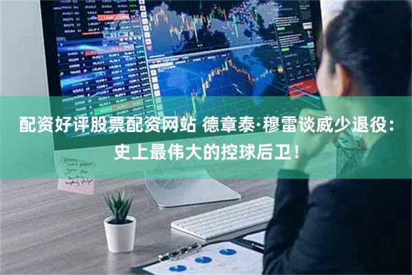 配资好评股票配资网站 德章泰·穆雷谈威少退役：史上最伟大的控球后卫！